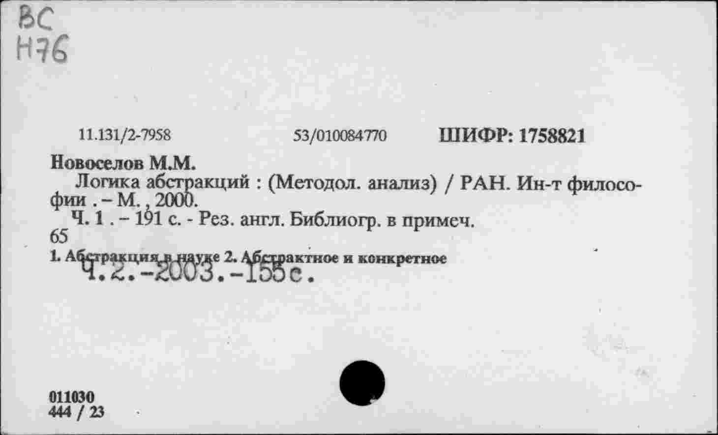 ﻿ВС Н96
11.131/2-7958
53/010084770 ШИФР: 1758821
Новоселов М.М.
Логика абстракций : (Методол. анализ) / РАН. Ин-т филосо-4.1.-1^1 с. - Рез. англ. Библиогр. в примеч.
65
1. А^гракци^^^е 2. Д^^актное и конкретное
011030
444 / 23